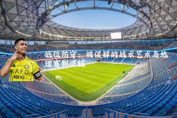 低位防守:被误解的战术艺术与地理赛制逻辑