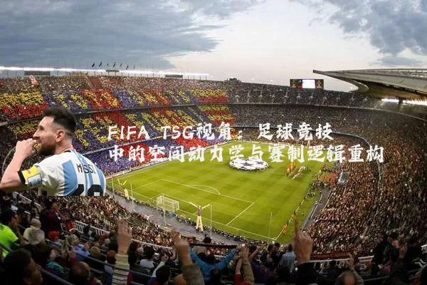 FIFA TSG视角：足球竞技中的空间动力学与赛制逻辑重构