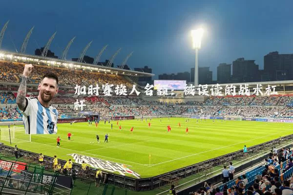 加时赛换人名额:被误读的战术杠杆